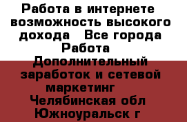 Работа в интернете, возможность высокого дохода - Все города Работа » Дополнительный заработок и сетевой маркетинг   . Челябинская обл.,Южноуральск г.